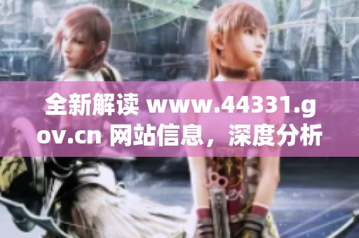 全新解读 www.44331.gov.cn 网站信息，深度分析其重要内容和功能特点