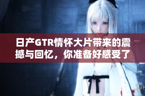 日产GTR情怀大片带来的震撼与回忆，你准备好感受了吗？