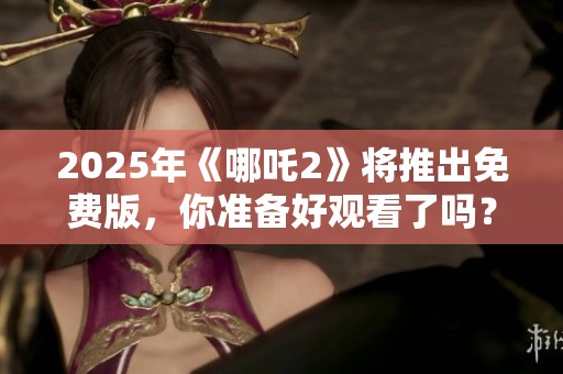 2025年《哪吒2》将推出免费版，你准备好观看了吗？