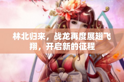 林北归来，战龙再度展翅飞翔，开启新的征程