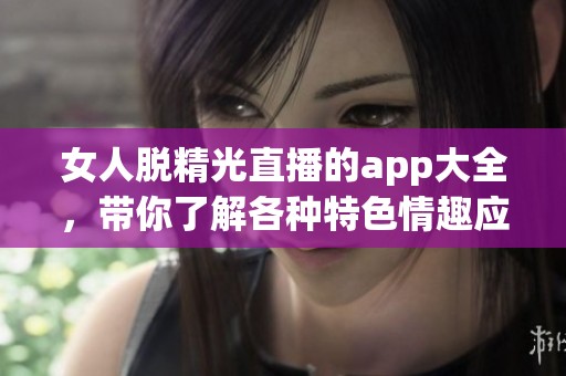 女人脱精光直播的app大全，带你了解各种特**趣应用选择