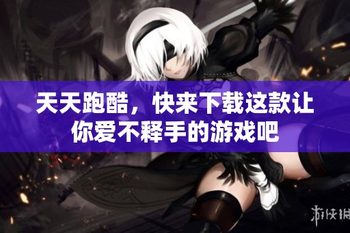 天天跑酷，快来下载这款让你爱不释手的游戏吧