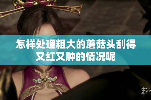 怎样处理粗大的蘑菇头刮得又红又肿的情况呢