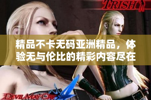 精品不卡**亚洲精品，体验无与伦比的精彩内容尽在此地。