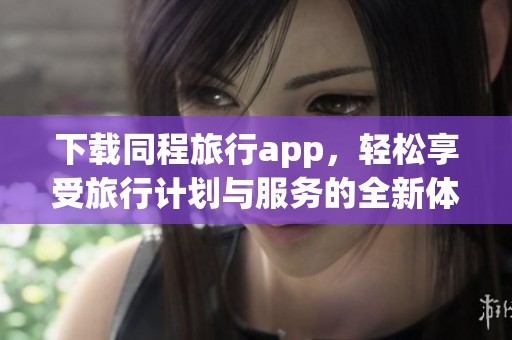 下载同程旅行app，轻松享受旅行计划与服务的全新体验