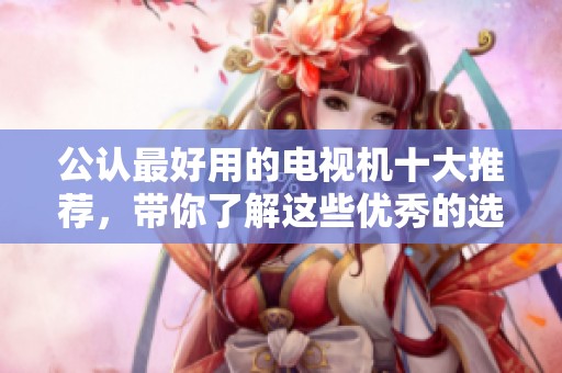 公认最好用的电视机十大推荐，带你了解这些优秀的选择