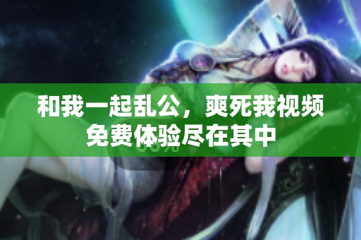 和我一起乱公，爽死我视频免费体验尽在其中