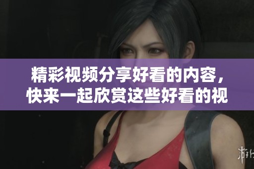 精彩视频分享好看的内容，快来一起欣赏这些好看的视频吧！