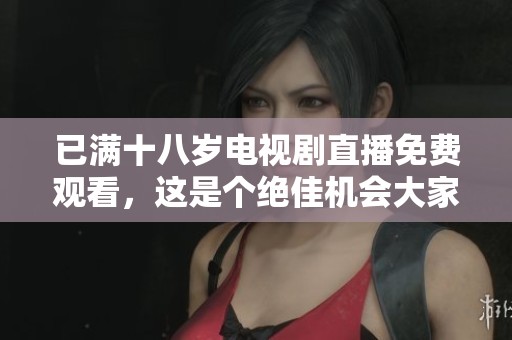 已满十八岁电视剧直播免费观看，这是个绝佳机会大家千万不要错过