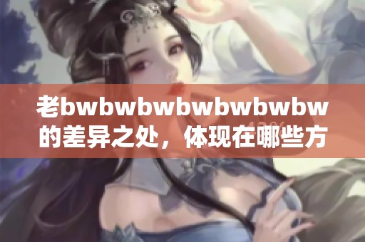 老bwbwbwbwbwbwbw的差异之处，体现在哪些方面和细节上呢