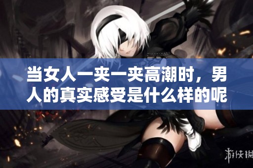 当女人一夹一夹高潮时，男人的真实感受是什么样的呢？