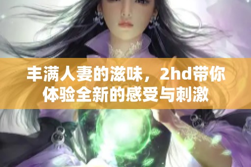丰满人妻的滋味，2hd带你体验全新的感受与刺激