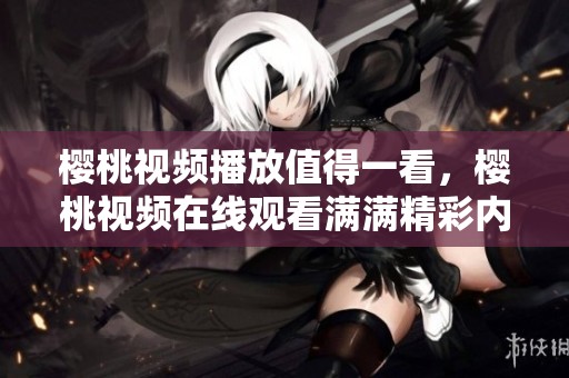 樱桃视频播放值得一看，樱桃视频在线观看满满精彩内容等你来体验