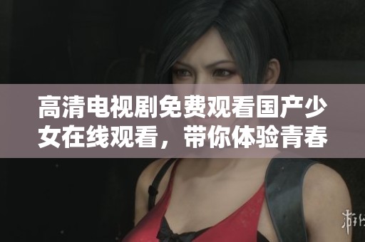 高清电视剧免费观看国产少女在线观看，带你体验青春故事的精彩瞬间