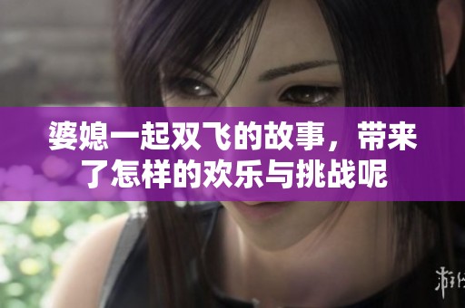 婆媳一起双飞的故事，带来了怎样的欢乐与挑战呢