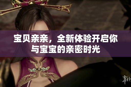 宝贝亲亲，全新体验开启你与宝宝的亲密时光