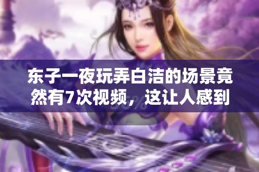 东子一夜玩弄白洁的场景竟然有7次视频，这让人感到惊讶不已