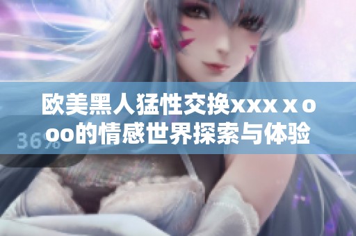 欧美黑人猛性交换xxxⅹooo的情感世界探索与体验