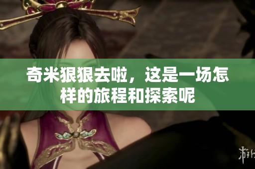 奇米**去啦，这是一场怎样的旅程和探索呢