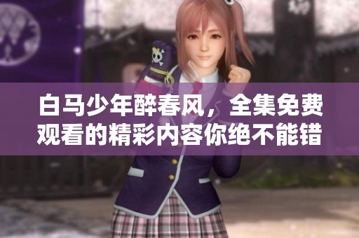 白马少年醉春风，全集免费观看的精彩内容你绝不能错过！