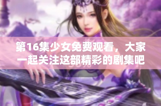 第16集少女免费观看，大家一起关注这部精彩的剧集吧！