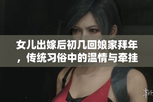 女儿出嫁后初几回娘家拜年，传统习俗中的温情与牵挂为佳节添彩