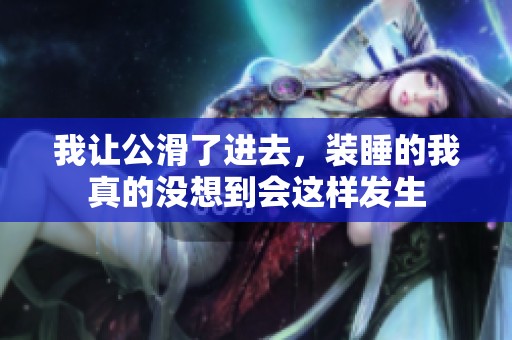我让公滑了进去，装睡的我真的没想到会这样发生