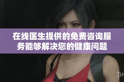 在线医生提供的免费咨询服务能够解决您的健康问题