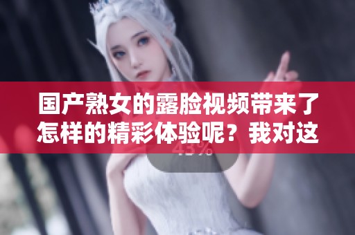 国产熟女的露脸视频带来了怎样的精彩体验呢？我对这些视频的感受与看法分享一下。