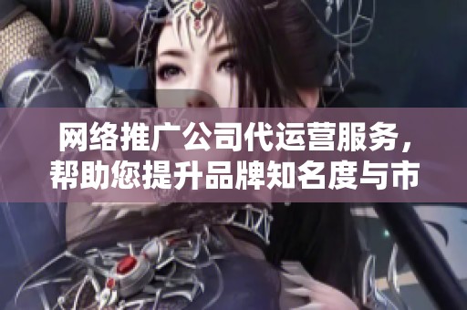 网络推广公司代运营服务，帮助您提升品牌知名度与市场竞争力