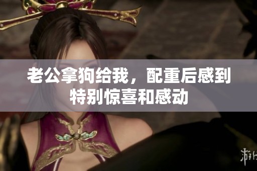 老公拿狗给我，配重后感到特别惊喜和感动