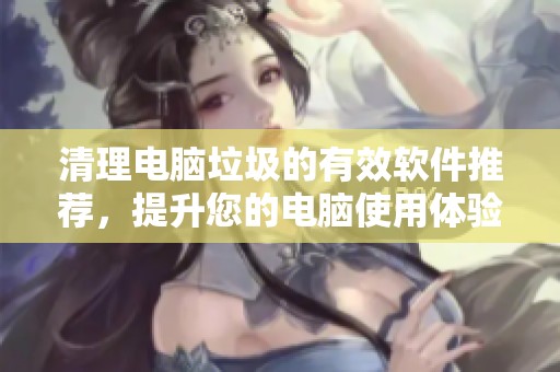 清理电脑垃圾的有效软件推荐，提升您的电脑使用体验与速度