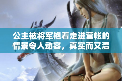 公主被将军抱着走进营帐的情景令人动容，真实而又温暖的画面展现了他们之间的深情。