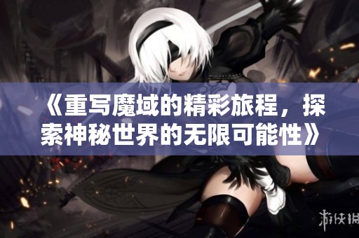《重写魔域的精彩旅程，探索神秘世界的无限可能性》