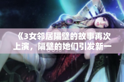 《3女邻居隔壁的故事再次上演，隔壁的她们引发新一轮的热议》