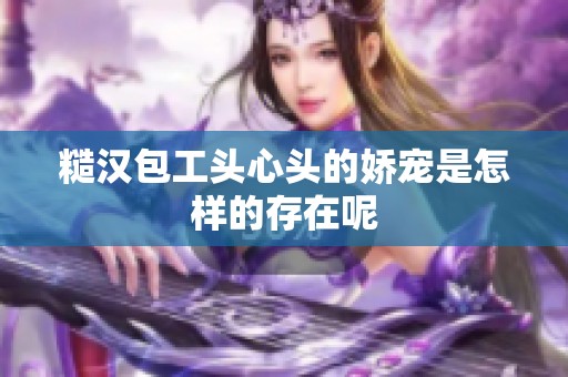 糙汉包工头心头的娇宠是怎样的存在呢