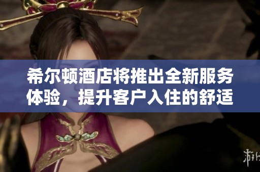 希尔顿酒店将推出全新服务体验，提升客户入住的舒适度与满意度