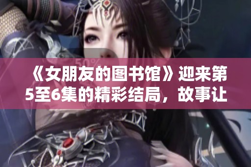 《女朋友的图书馆》迎来第5至6集的精彩结局，故事让人意犹未尽