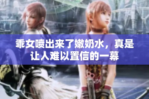 乖女喷出来了嫩奶水，真是让人难以置信的一幕