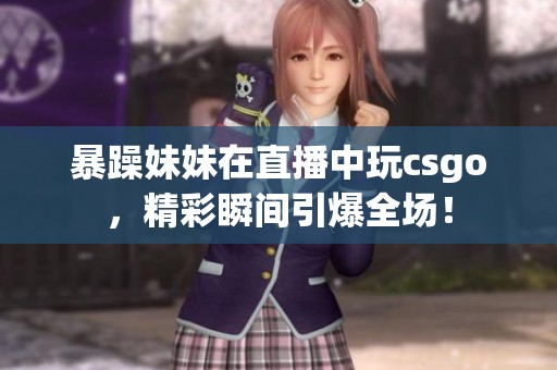 暴躁妹妹在直播中玩csgo，精彩瞬间引爆全场！