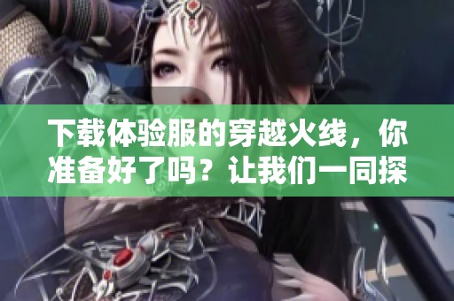 下载体验服的穿越火线，你准备好了吗？让我们一同探索精彩内容！