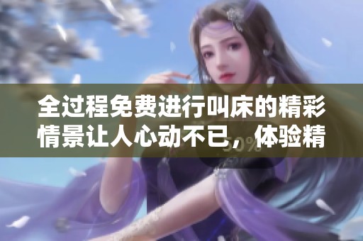 全过程免费进行叫床的精彩情景让人心动不已，体验精彩的性交乐趣