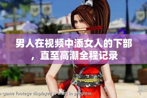 男人在视频中添女人的下部，直至高潮全程记录