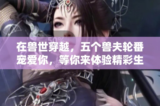 在兽世穿越，五个兽夫轮番宠爱你，等你来体验精彩生活