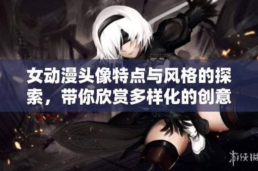 女动漫头像特点与风格的探索，带你欣赏多样化的创意表现