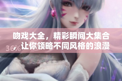吻戏大全，精彩瞬间大集合，让你领略不同风格的浪漫之旅
