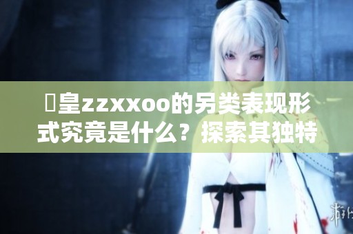 嘼皇zzxxoo的另类表现形式究竟是什么？探索其独特魅力与活动。