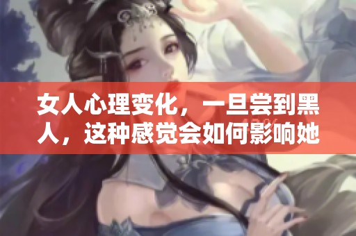 女人心理变化，一旦尝到黑人，这种感觉会如何影响她们的思维与情感？