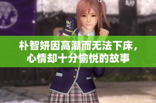朴智妍因高潮而无法下床，心情却十分愉悦的故事