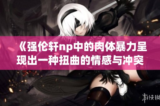 《强伦轩np中的肉体暴力呈现出一种扭曲的情感与冲突》